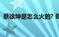 蔡徐坤是怎么火的? 蔡徐坤是怎么火起来的 