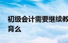 初级会计需要继续教育吗 初级会计要继续教育么 