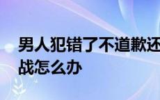 男人犯错了不道歉还跟你一直冷战怎么办 冷战怎么办 