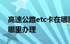 高速公路etc卡在哪里怎么办理 高速etc卡在哪里办理 