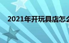 2021年开玩具店怎么样 开玩具店赚钱吗 