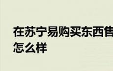 在苏宁易购买东西售后怎么样 苏宁易购售后怎么样 