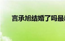 言承旭结婚了吗最新消息 言承旭结婚 