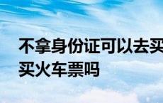 不拿身份证可以去买火车票吗 没拿身份证能买火车票吗 