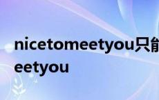 nicetomeetyou只能初次见面用吗 nicetomeetyou 