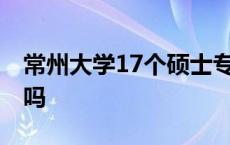 常州大学17个硕士专业 常州大学研究生好考吗 