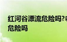 红河谷漂流危险吗?老人能漂吗? 红河谷漂流危险吗 