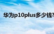 华为p10plus多少钱? 华为p10plus多少钱 