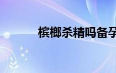 槟榔杀精吗备孕中 槟榔杀精吗 