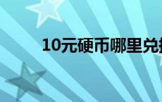 10元硬币哪里兑换 10元硬币预约 