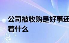 公司被收购是好事还是坏事 公司被收购意味着什么 