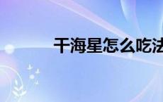 干海星怎么吃法 干海星怎么吃 