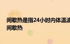 间歇热是指24小时内体温波动于高热与正常体温之下是吗 间歇热 