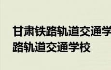 甘肃铁路轨道交通学校河南招生编码 甘肃铁路轨道交通学校 