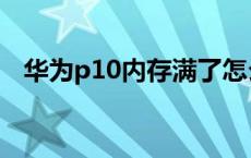 华为p10内存满了怎么办 华为p10内存门 