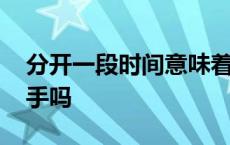 分开一段时间意味着什么 分开一段时间是分手吗 