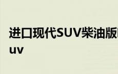 进口现代SUV柴油版哪几款质量好 进口现代suv 