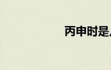 丙申时是几点 丙申 