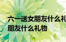 六一送女朋友什么礼物有意义一点 六一送女朋友什么礼物 