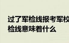 过了军检线报考军校成功率能有多大 过了军检线意味着什么 