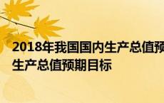 2018年我国国内生产总值预期目标是多少 2018年我国国内生产总值预期目标 