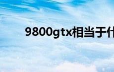 9800gtx相当于什么显卡 9800gtx 