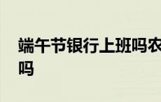 端午节银行上班吗农商银行 端午节银行上班吗 