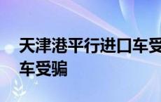 天津港平行进口车受骗事件 天津港平行进口车受骗 