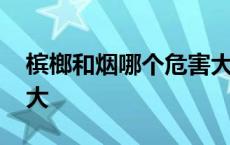 槟榔和烟哪个危害大知乎 槟榔和烟哪个危害大 