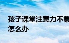 孩子课堂注意力不集中怎么办 注意力不集中怎么办 