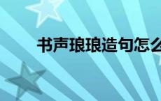 书声琅琅造句怎么造 书声琅琅造句 