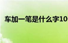 车加一笔是什么字10个 车加一笔是什么字 