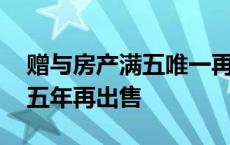 赠与房产满五唯一再出售新规定 赠与房产满五年再出售 