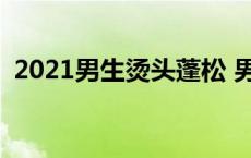 2021男生烫头蓬松 男生头发烫蓬松多少钱 