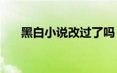 黑白小说改过了吗 黑白小说完结了吗 