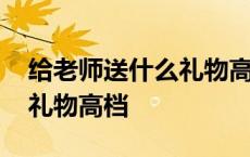 给老师送什么礼物高档又好看 给老师送什么礼物高档 