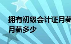 拥有初级会计证月薪大概多少 有初级会计证月薪多少 