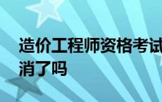 造价工程师资格考试取消了吗 造价员考试取消了吗 