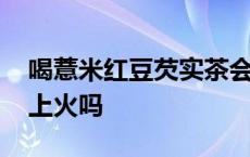 喝薏米红豆芡实茶会上火吗 喝红薏米芡实茶上火吗 