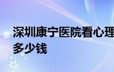 深圳康宁医院看心理医生多少钱 看心理医生多少钱 