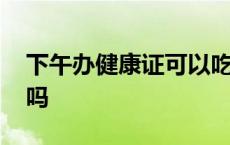 下午办健康证可以吃饭吗 办健康证可以吃饭吗 