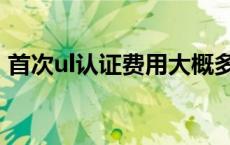 首次ul认证费用大概多少钱 ul认证费用多少 