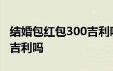 结婚包红包300吉利吗多少钱 结婚包红包300吉利吗 