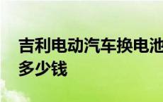 吉利电动汽车换电池多少钱 电动汽车换电池多少钱 