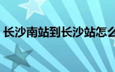 长沙南站到长沙站怎么走 长沙南站到长沙站 