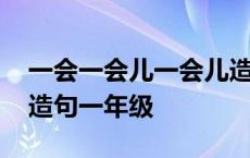 一会一会儿一会儿造句一年级 一会儿一会儿造句一年级 