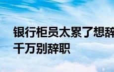 银行柜员太累了想辞职家里不理解 银行柜员千万别辞职 