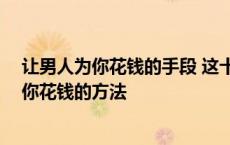 让男人为你花钱的手段 这十招让他乖乖为你付钱 让男人为你花钱的方法 