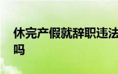 休完产假就辞职违法吗 休完产假就辞职合法吗 