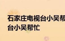 石家庄电视台小吴帮忙最新一期 石家庄电视台小吴帮忙 